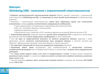 Швеция: Aktiebolag (AB) - компания с ограниченной ответственностью 
Наиболее распространенной организационной формой бизнеса является компания с ограниченной ответственностью (Aktiebolag или АВ), где акционеры не несут личной ответственности по обязательствам компании 
 Компания с ограниченной ответственностью может быть образована одним или несколькими основателями, которые должны соответствовать определенным требованиям: 
 Лица, проживающие на территории в Европейской Экономической Зоны (ЕЭЗ) = ЕС + Исландия, Норвегия, Лихтенштейн 
 Шведское юридическое лицо 
 Юридическое лицо, созданное в ЕЭЗ с головным офисом или основной деятельностью в ЕЭЗ 
 Управляющий директор шведской компании должен быть резидентом ЕЭЗ. В отдельных случаях Бюро регистрации компаний может предоставить освобождение от этого требования 
 Если ни один из представителей компании не является резидентом Швеции, директор / совет директоров должен назначить уполномоченное лицо, резидента Швеции, в качестве контакта для общения с официальными органами и властями Швеции от имени компании 
 Не существует ограничений на число или гражданство акционеров компании 
 Акционеры имеют право регулировать свои взаимоотношения в соответствие частными, непубличными договорами или, в определенной степени, в соответствие с уставом и/или учредительным договором 
 Все акции имеют равные права, если иное не предусмотрено в уставе. Уставом можно определять различные классы акций, т.е. различные права на участие в активах или в прибыли компании, различные права голоса и т.д. 
 Частные компании должны иметь оплаченный уставный капитал в размере как минимум SEK 50,000 (около EUR 5,700 )  