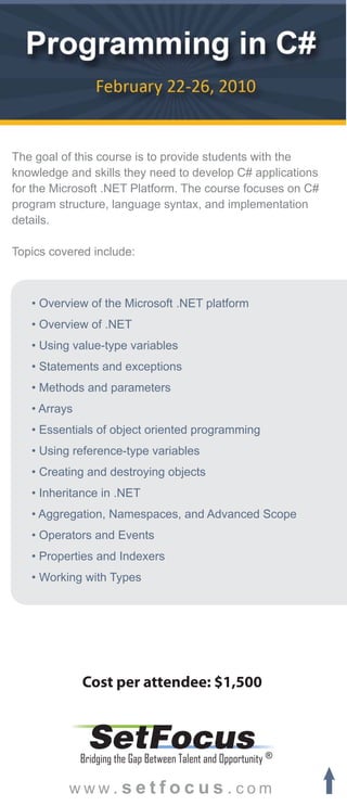 The goal of this course is to provide students with the
knowledge and skills they need to develop C# applications
for the Microsoft .NET Platform. The course focuses on C#
program structure, language syntax, and implementation
details.

Topics covered include:



   • Overview of the Microsoft .NET platform
   • Overview of .NET
   • Using value-type variables
   • Statements and exceptions
   • Methods and parameters
   • Arrays
   • Essentials of object oriented programming
   • Using reference-type variables
   • Creating and destroying objects
   • Inheritance in .NET
   • Aggregation, Namespaces, and Advanced Scope
   • Operators and Events
   • Properties and Indexers
   • Working with Types




              Cost per attendee: $1,500


               SetFocus
              Bridging the Gap Between Talent and Opportunity ®

          www.setfocus.com
 