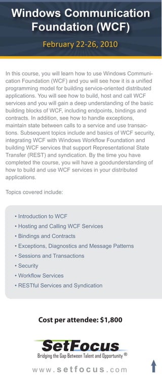 In this course, you will learn how to use Windows Communi-
cation Foundation (WCF) and you will see how it is a unified
programming model for building service-oriented distributed
applications. You will see how to build, host and call WCF
services and you will gain a deep understanding of the basic
building blocks of WCF, including endpoints, bindings and
contracts. In addition, see how to handle exceptions,
maintain state between calls to a service and use transac-
tions. Subsequent topics include and basics of WCF security,
integrating WCF with Windows Workflow Foundation and
building WCF services that support Representational State
Transfer (REST) and syndication. By the time you have
completed the course, you will have a goodunderstanding of
how to build and use WCF services in your distributed
applications.

Topics covered include:



   • Introduction to WCF
   • Hosting and Calling WCF Services
   • Bindings and Contracts
   • Exceptions, Diagnostics and Message Patterns
   • Sessions and Transactions
   • Security
   • Workflow Services
   • RESTful Services and Syndication




                Cost per attendee: $1,800


                SetFocus
            Bridging the Gap Between Talent and Opportunity ®

          www.setfocus.com
 