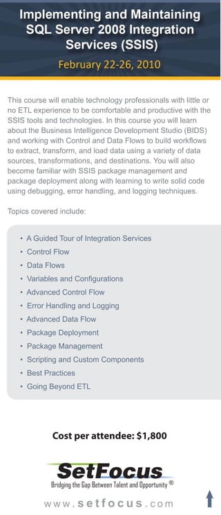 This course will enable technology professionals with little or
no ETL experience to be comfortable and productive with the
SSIS tools and technologies. In this course you will learn
about the Business Intelligence Development Studio (BIDS)
and working with Control and Data Flows to build workflows
to extract, transform, and load data using a variety of data
sources, transformations, and destinations. You will also
become familiar with SSIS package management and
package deployment along with learning to write solid code
using debugging, error handling, and logging techniques.

Topics covered include:


   • A Guided Tour of Integration Services
   • Control Flow
   • Data Flows
   • Variables and Configurations
   • Advanced Control Flow
   • Error Handling and Logging
   • Advanced Data Flow
   • Package Deployment
   • Package Management
   • Scripting and Custom Components
   • Best Practices
   • Going Beyond ETL




             Cost per attendee: $1,800


              SetFocus
             Bridging the Gap Between Talent and Opportunity ®

           www.setfocus.com
 
