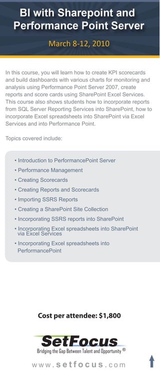 In this course, you will learn how to create KPI scorecards
and build dashboards with various charts for monitoring and
analysis using Performance Point Server 2007, create
reports and score cards using SharePoint Excel Services.
This course also shows students how to incorporate reports
from SQL Server Reporting Services into SharePoint, how to
incorporate Excel spreadsheets into SharePoint via Excel
Services and into Performance Point.

Topics covered include:



   • Introduction to PerformancePoint Server
   • Performance Management
   • Creating Scorecards
   • Creating Reports and Scorecards
   • Importing SSRS Reports
   • Creating a SharePoint Site Collection
   • Incorporating SSRS reports into SharePoint
   • Incorporating Excel spreadsheets into SharePoint
     via Excel Services
   • Incorporating Excel spreadsheets into
     PerformancePoint




             Cost per attendee: $1,800


              SetFocus
            Bridging the Gap Between Talent and Opportunity ®

          www.setfocus.com
 