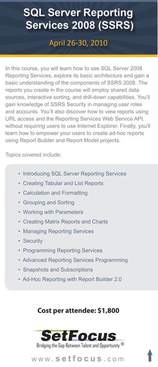 In this course, you will learn how to use SQL Server 2008
Reporting Services, explore its basic architecture and gain a
basic understanding of the components of SSRS 2008. The
reports you create in the course will employ shared data
sources, interactive sorting, and drill-down capabilities. You’ll
gain knowledge of SSRS Security in managing user roles
and accounts. You’ll also discover how to view reports using
URL access and the Reporting Services Web Service API,
without requiring users to use Internet Explorer. Finally, you'll
learn how to empower your users to create ad-hoc reports
using Report Builder and Report Model projects.

Topics covered include:


     • Introducing SQL Server Reporting Services
     • Creating Tabular and List Reports
     • Calculation and Formatting
     • Grouping and Sorting
     • Working with Parameters
     • Creating Matrix Reports and Charts
     • Managing Reporting Services
     • Security
     • Programming Reporting Services
     • Advanced Reporting Services Programming
     • Snapshots and Subscriptions
     • Ad-Hoc Reporting with Report Builder 2.0




              Cost per attendee: $1,800


               SetFocus
             Bridging the Gap Between Talent and Opportunity ®

           www.setfocus.com
 