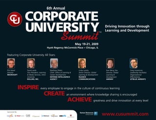 6th Annual

                    CORPORATE
                    UNIVERSITY                                                                                    Driving Innovation through
                                                                                                                  Learning and Development

                                                                Summit
                                                                                                            TM




                                                                                May 19-21, 2009
                                                Hyatt Regency McCormick Place • Chicago, IL


Featuring Corporate University All Stars:




Phil Morel           David Lamb                   Matthew Peters                  Linda Landry                    Kee Meng Yeo       Greg Inozemcev
Director             Vice President, Learning     Chief, Office of Learning &     Senior Director, Global         Director, Global   Leadership Facilitator,
MICROSOFT            & Media Services, Orkin      Career Development              Learning & Development          Learning &         Organizational
                     University                   DEFENSE INTELLIGENCE            NUANCE                          Development        Effectiveness
                     ROLLINS, INC.                AGENCY                          COMMUNICATIONS                  AMWAY              JETBLUE AIRWAYS




                INSPIRE every employee to engage in the culture of continuous learning
                          CREATE an environment where knowledge sharing is encouraged
                                            ACHIEVE greatness and drive innovation at every level
Sponsored By:
                                                                                                                 www.cusummit.com
 
