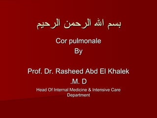 ‫بسم ال الرحمن الرحيم‬
           Cor pulmonale
                By

Prof. Dr. Rasheed Abd El Khalek
              .M. D
  Head Of Internal Medicine & Intensive Care
                 Department
 