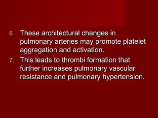 6. These architectural changes in
   pulmonary arteries may promote platelet
   aggregation and activation.
7. This leads to thrombi formation that
   further increases pulmonary vascular
   resistance and pulmonary hypertension.
 