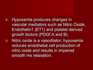 8. Hypoxemia produces changes in
   vascular mediators such as Nitric Oxide,
   Endothelin1 (ET1) and platelet derived
   growth factors (PDGf A and B).
9. Nitric oxide is a vasodilator; hypoxemia
   reduces endothelial cell production of
   nitric oxide and results in impaired
   smooth ms relaxation.
 