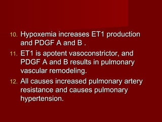 10. Hypoxemia increases ET1 production
    and PDGF A and B .
11. ET1 is apotent vasoconstrictor, and
    PDGF A and B results in pulmonary
    vascular remodeling.
12. All causes increased pulmonary artery
    resistance and causes pulmonary
    hypertension.
 