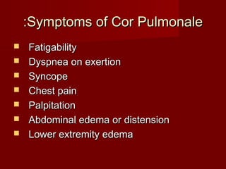 :Symptoms of Cor Pulmonale
   Fatigability
   Dyspnea on exertion
   Syncope
   Chest pain
   Palpitation
   Abdominal edema or distension
   Lower extremity edema
 