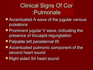 Clinical Signs Of Cor
            :Pulmonale
 Accentuated A wave of the jugular venous
  pulsations
 Prominent jugular V wave, indicating the
  presence of tricuspid regurgitation
 Palpable left parasternal lift
 Accentuated pulmonic component of the
  second heart sound
 Right sided S4 heart sound
 