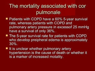 The mortality associated with cor
               pulmonale
   Patients with COPD have a 60% 5-year survival
    rate, whereas patients with COPD and
    pulmonary artery pressure in excessof 25 mmHg
    have a survival of only 36%.
   The 5-year survival rate for patients with COPD
    who develop preipheral edema is approximately
    30%.
   It is unclear whether pulmonary artery
    hypertension is the cause of death or whether it
    is a marker of increased motality.
 