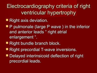 Electrocardiography criteria of right
      ventricular hypertrophy
 Right axis deviation.
 P pulmonale (large P wave ) in the inferior
  and anterior leads “ right atrial
  enlargement “.
 Right bundle branch block.
 Right precordial T-wave inversions.
 Delayed interinsicoid deflection of right
  precordial leads.
 