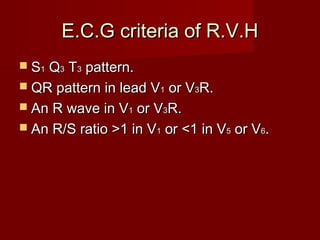 E.C.G criteria of R.V.H
 S1Q3 T3 pattern.
 QR pattern in lead V1 or V3R.
 An R wave in V1 or V3R.
 An R/S ratio >1 in V1 or <1 in V5 or V6.
 