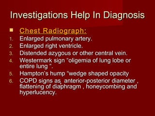 Investigations Help In Diagnosis
    Chest Radiograph:
1.   Enlarged pulmonary artery.
2.   Enlarged right ventricle.
3.   Distended azygous or other central vein.
4.   Westermark sign “oligemia of lung lobe or
     entire lung “.
5.   Hampton’s hump “wedge shaped opacity
6.   COPD signs as anterior-posterior diameter ,
     flattening of diaphragm , honeycombing and
     hyperlucency.
 