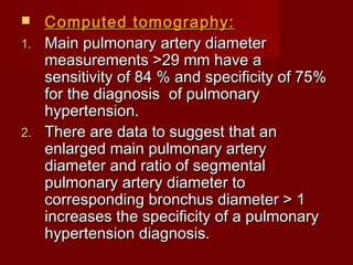   Computed tomography:
1. Main pulmonary artery diameter
   measurements >29 mm have a
   sensitivity of 84 % and specificity of 75%
   for the diagnosis of pulmonary
   hypertension.
2. There are data to suggest that an
   enlarged main pulmonary artery
   diameter and ratio of segmental
   pulmonary artery diameter to
   corresponding bronchus diameter > 1
   increases the specificity of a pulmonary
   hypertension diagnosis.
 