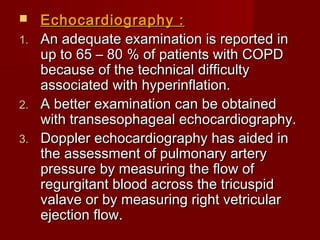   Echocardiography :
1. An adequate examination is reported in
   up to 65 – 80 % of patients with COPD
   because of the technical difficulty
   associated with hyperinflation.
2. A better examination can be obtained
   with transesophageal echocardiography.
3. Doppler echocardiography has aided in
   the assessment of pulmonary artery
   pressure by measuring the flow of
   regurgitant blood across the tricuspid
   valave or by measuring right vetricular
   ejection flow.
 