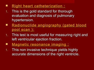     Right heart catheterization :
1.   This is the gold standard for thorough
     evaluation and diagnosis of pulmonary
     hypertension.
    Radionuclide angiography (gated blood
     pool scan ):
1.   This test is most useful for measuring right and
     left ventricular ejection fraction.
    Magnetic resonance imaging :
1.   This non invasive technique yields highly
     accurate dimensions of the right ventricle.
 