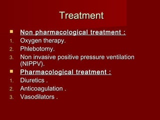 Treatment
    Non pharmacological treatment :
1.   Oxygen therapy.
2.   Phlebotomy.
3.   Non invasive positive pressure ventilation
     (NIPPV).
    Pharmacological treatment :
1.   Diuretics .
2.   Anticoagulation .
3.   Vasodilators .
 