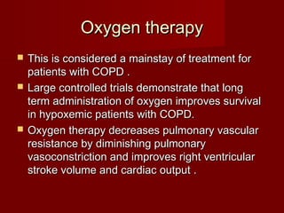 Oxygen therapy
   This is considered a mainstay of treatment for
    patients with COPD .
   Large controlled trials demonstrate that long
    term administration of oxygen improves survival
    in hypoxemic patients with COPD.
   Oxygen therapy decreases pulmonary vascular
    resistance by diminishing pulmonary
    vasoconstriction and improves right ventricular
    stroke volume and cardiac output .
 