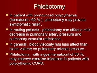 Phlebotomy
   In patient with pronounced polycythemia
    (hematocrit >60 % ), phlebotomy may provide
    symptomatic relief .
   In resting patients , phlebotomy can affect a mild
    decrease in pulmonary artery pressure and
    pulmonary vascular resistance .
   In general , blood viscosity has less effect than
    blood volume on pulmonary arterial pressure .
   Phlebotomy , with a goal hematocrit of 50 %,
    may improve exercise tolerance in patients with
    polycythemic COPD.
 
