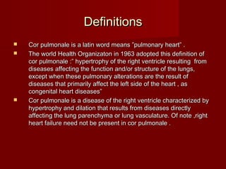 Definitions
   Cor pulmonale is a latin word means ”pulmonary heart” .
   The world Health Organizaton in 1963 adopted this definition of
    cor pulmonale :” hypertrophy of the right ventricle resulting from
    diseases affecting the function and/or structure of the lungs,
    except when these pulmonary alterations are the result of
    diseases that primarily affect the left side of the heart , as
    congenital heart diseases”
   Cor pulmonale is a disease of the right ventricle characterized by
    hypertrophy and dilation that results from diseases directly
    affecting the lung parenchyma or lung vasculature. Of note ,right
    heart failure need not be present in cor pulmonale .
 
