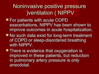 Noninvasive positive pressure
        (ventilation ( NIPPV
 For patients with acute COPD
  exacerbations, NIPPV has been shown to
  improve outcomes in acute hospitalization.
 No such data exist for long-term treatment
  of COPD or sleep-disordered breathing
  with NIPPV.
 There is evidence that oxygenation is
  improved in these patients, but reduction
  in pulmonary artery pressure is only
  anecdotal.
 