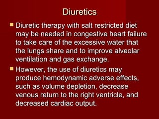 Diuretics
 Diuretic therapy with salt restricted diet
  may be needed in congestive heart failure
  to take care of the excessive water that
  the lungs share and to improve alveolar
  ventilation and gas exchange.
 However, the use of diuretics may
  produce hemodynamic adverse effects,
  such as volume depletion, decrease
  venous return to the right ventricle, and
  decreased cardiac output.
 