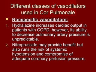 Different classes of vasodilators
         used in Cor Pulmonale
  Nonspecific vasodilators:
1. Hydralazine increases cardiac output in
   patients with COPD; however, its ability
   to decrease pulmonary artery pressure is
   unpredictable.
2. Nitroprusside may provide benefit but
   also runs the risk of systemic
   hypotension and compromise of
   adequate coronary perfusion pressure.
 