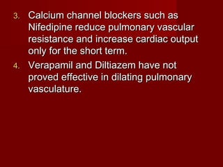 3. Calcium channel blockers such as
   Nifedipine reduce pulmonary vascular
   resistance and increase cardiac output
   only for the short term.
4. Verapamil and Diltiazem have not
   proved effective in dilating pulmonary
   vasculature.
 