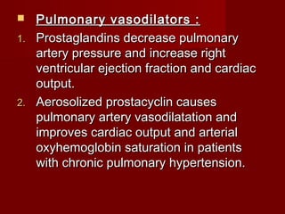   Pulmonary vasodilators :
1. Prostaglandins decrease pulmonary
   artery pressure and increase right
   ventricular ejection fraction and cardiac
   output.
2. Aerosolized prostacyclin causes
   pulmonary artery vasodilatation and
   improves cardiac output and arterial
   oxyhemoglobin saturation in patients
   with chronic pulmonary hypertension.
 