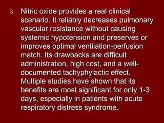 3.   Nitric oxide provides a real clinical
     scenario. It reliably decreases pulmonary
     vascular resistance without causing
     systemic hypotension and preserves or
     improves optimal ventilation-perfusion
     match. Its drawbacks are difficult
     administration, high cost, and a well-
     documented tachyphylactic effect.
     Multiple studies have shown that its
     benefits are most significant for only 1-3
     days, especially in patients with acute
     respiratory distress syndrome.
 