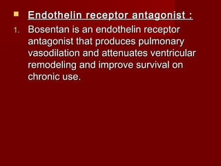   Endothelin receptor antagonist :
1. Bosentan is an endothelin receptor
   antagonist that produces pulmonary
   vasodilation and attenuates ventricular
   remodeling and improve survival on
   chronic use.
 