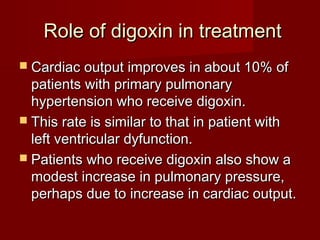 Role of digoxin in treatment
 Cardiac output improves in about 10% of
  patients with primary pulmonary
  hypertension who receive digoxin.
 This rate is similar to that in patient with
  left ventricular dyfunction.
 Patients who receive digoxin also show a
  modest increase in pulmonary pressure,
  perhaps due to increase in cardiac output.
 