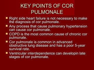 KEY POINTS OF COR
              PULMONALE
   Right side heart failure is not necessary to make
    the diagnosis of cor pulmonale.
   Any process that cause pulmonary hypertension
    can cause cor pulmonale.
   COPD is the most common cause of chronic cor
    pulmonale.
   Cor pulmonale is common in advanced
    obstructive lung disease and has a poor 5-year
    survival rate.
   Ventricular interdependence can developin late
    stages of cor pulmonale.
 