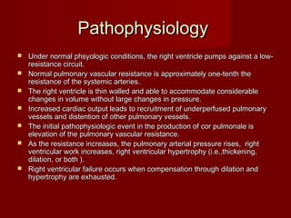 Pathophysiology
   Under normal phsyologic conditions, the right ventricle pumps against a low-
    resistance circuit.
   Normal pulmonary vascular resistance is approximately one-tenth the
    resistance of the systemic arteries.
   The right ventricle is thin walled and able to accommodate considerable
    changes in volume without large changes in pressure.
   Increased cardiac output leads to recruitment of underperfused pulmonary
    vessels and distention of other pulmonary vessels.
   The initial pathophysiologic event in the production of cor pulmonale is
    elevation of the pulmonary vascular resistance.
   As the resistance increases, the pulmonary arterial pressure rises, right
    ventricular work increases, right ventricular hypertrophy (i.e.,thickening,
    dilation, or both ).
   Right ventricular failure occurs when compensation through dilation and
    hypertrophy are exhausted.
 