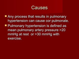 Causes
 Any process that results in pulmonary
  hypertension can cause cor pulmonale.
 Pulmonary hypertension is defined as
  mean pulmonary artery pressure >20
  mmHg at rest or >30 mmHg with
  exercise.
 