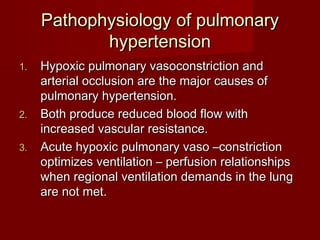 Pathophysiology of pulmonary
            hypertension
1.   Hypoxic pulmonary vasoconstriction and
     arterial occlusion are the major causes of
     pulmonary hypertension.
2.   Both produce reduced blood flow with
     increased vascular resistance.
3.   Acute hypoxic pulmonary vaso –constriction
     optimizes ventilation – perfusion relationships
     when regional ventilation demands in the lung
     are not met.
 