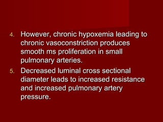 4. However, chronic hypoxemia leading to
   chronic vasoconstriction produces
   smooth ms proliferation in small
   pulmonary arteries.
5. Decreased luminal cross sectional
   diameter leads to increased resistance
   and increased pulmonary artery
   pressure.
 