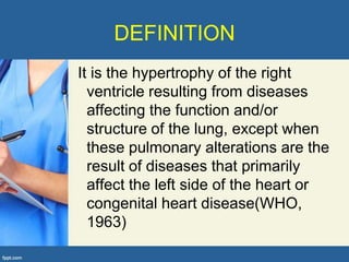 DEFINITION
It is the hypertrophy of the right
  ventricle resulting from diseases
  affecting the function and/or
  structure of the lung, except when
  these pulmonary alterations are the
  result of diseases that primarily
  affect the left side of the heart or
  congenital heart disease(WHO,
  1963)
 