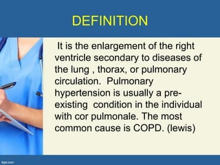 DEFINITION
 It is the enlargement of the right
ventricle secondary to diseases of
the lung , thorax, or pulmonary
circulation. Pulmonary
hypertension is usually a pre-
existing condition in the individual
with cor pulmonale. The most
common cause is COPD. (lewis)
 
