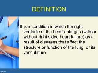 DEFINITION

It is a condition in which the right
   ventricle of the heart enlarges (with or
   without right sided heart failure) as a
   result of diseases that affect the
   structure or function of the lung or its
   vasculature
 