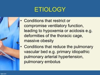 ETIOLOGY
• Conditions that restrict or
  compromise ventilatory function,
  leading to hypoxemia or acidosis e.g.
  deformities of the thoracic cage,
  massive obesity
• Conditions that reduce the pulmonary
  vascular bed e.g. primary idiopathic
  pulmonary arterial hypertension,
  pulmonary embolus
 