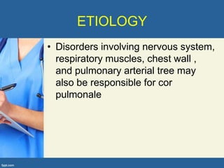 ETIOLOGY
• Disorders involving nervous system,
  respiratory muscles, chest wall ,
  and pulmonary arterial tree may
  also be responsible for cor
  pulmonale
 