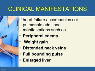 CLINICAL MANIFESTATIONS
   If heart failure accompanies cor
      pulmonale additional
      manifestations such as
   • Peripheral edema
   • Weight gain
   • Distended neck veins
   • Full bounding pulse
   • Enlarged liver
 