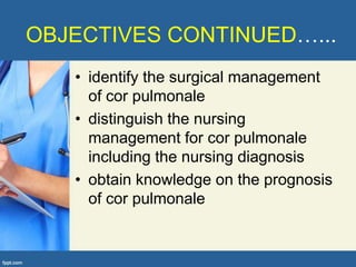 OBJECTIVES CONTINUED…...
   • identify the surgical management
     of cor pulmonale
   • distinguish the nursing
     management for cor pulmonale
     including the nursing diagnosis
   • obtain knowledge on the prognosis
     of cor pulmonale
 