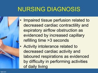 NURSING DIAGNOSIS
• Impaired tissue perfusion related to
  decreased cardiac contractility and
  expiratory airflow obstruction as
  evidenced by increased capillary
  refilling time >3 seconds
• Activity intolerance related to
  decreased cardiac activity and
  laboured respirations as evidenced
  by difficulty in performing activities
  of daily living
 