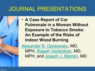 JOURNAL PRESENTATIONS
   • A Case Report of Cor
     Pulmonale in a Woman Without
     Exposure to Tobacco Smoke:
     An Example of the Risks of
     Indoor Wood Burning
   Alexander R. Opotowsky, MD,
     MPH, Rajesh Vedanthan, MD,
     MPH, and Joseph J. Mamlin, MD
 