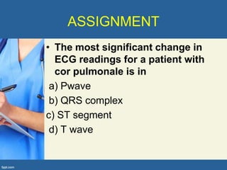 ASSIGNMENT
• The most significant change in
  ECG readings for a patient with
  cor pulmonale is in
 a) Pwave
 b) QRS complex
c) ST segment
 d) T wave
 