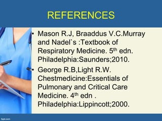 REFERENCES
• Mason R.J, Braaddus V.C.Murray
  and Nadel`s :Textbook of
  Respiratory Medicine. 5th edn.
  Philadelphia:Saunders;2010.
• George R.B,Light R.W.
  Chestmedicine:Essentials of
  Pulmonary and Critical Care
  Medicine. 4th edn .
  Philadelphia:Lippincott;2000.
 