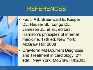 REFERENCES
• Fauci AS, Braunwald E, Kasper
  DL, Hauser SL, Longo DL,
  Jameson JL, et al., editors.
  Harrison’s principles of internal
  medicine. 17th ed. New York:
  McGraw Hill; 2008
• Crawform M.H.Current Diagnosis
  and Treatment in cardiology. 2nd
  edn . New York: McGraw Hill;2003.
 