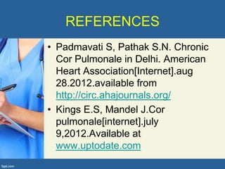 REFERENCES
• Padmavati S, Pathak S.N. Chronic
  Cor Pulmonale in Delhi. American
  Heart Association[Internet].aug
  28.2012.available from
  http://circ.ahajournals.org/
• Kings E.S, Mandel J.Cor
  pulmonale[internet].july
  9,2012.Available at
  www.uptodate.com
 